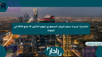 «تحديث جديد» سعر الريال السعودي اليوم الإثنين 19 مايو 2025 في البنوك